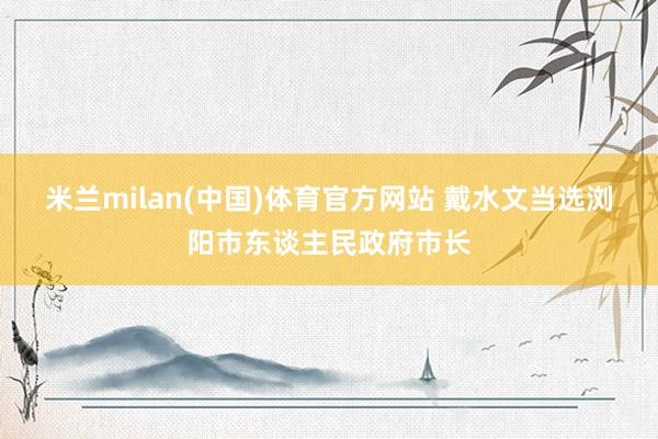 米兰milan(中国)体育官方网站 戴水文当选浏阳市东谈主民政府市长