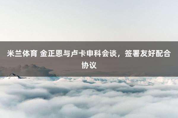 米兰体育 金正恩与卢卡申科会谈，签署友好配合协议