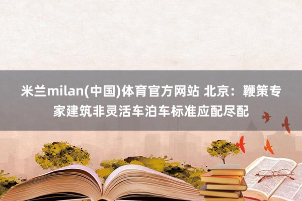 米兰milan(中国)体育官方网站 北京：鞭策专家建筑非灵活车泊车标准应配尽配