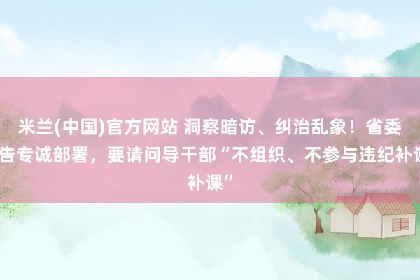 米兰(中国)官方网站 洞察暗访、纠治乱象！省委文告专诚部署，要请问导干部“不组织、不参与违纪补课”