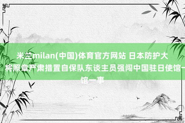米兰milan(中国)体育官方网站 日本防护大臣：将照章严肃措置自保队东谈主员强闯中国驻日使馆一事