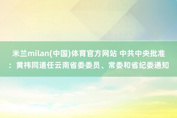 米兰milan(中国)体育官方网站 中共中央批准：黄祎同道任云南省委委员、常委和省纪委通知