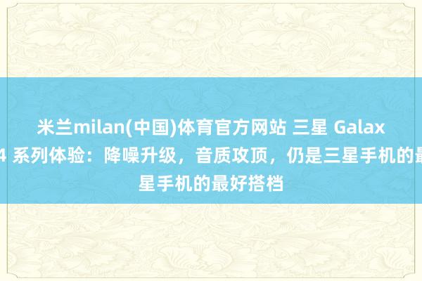 米兰milan(中国)体育官方网站 三星 Galaxy Buds4 系列体验:降噪升级,音质攻顶,仍是三星手机的最好搭档
