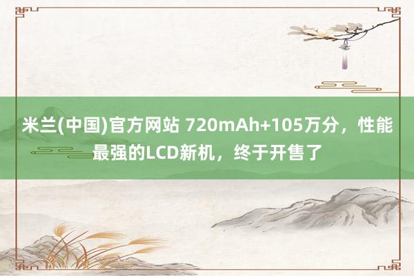 米兰(中国)官方网站 720mAh+105万分，性能最强的LCD新机，终于开售了