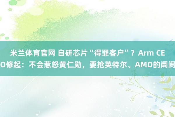 米兰体育官网 自研芯片“得罪客户”？Arm CEO修起：不会惹怒黄仁勋，要抢英特尔、AMD的阛阓