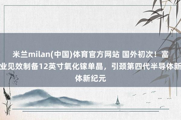 米兰milan(中国)体育官方网站 国外初次！富加镓业见效制备12英寸氧化镓单晶，引颈第四代半导体新纪元