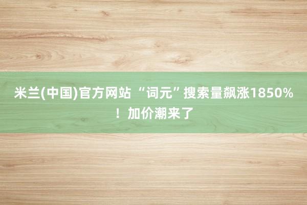 米兰(中国)官方网站 “词元”搜索量飙涨1850%！加价潮来了