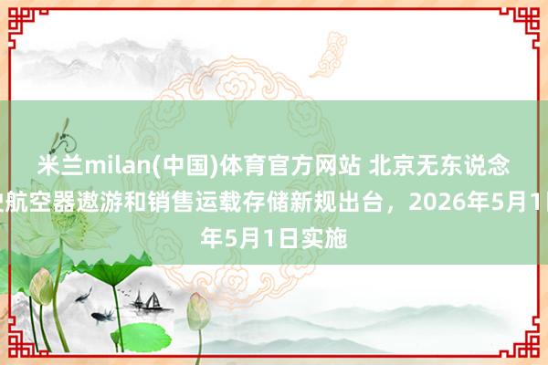 米兰milan(中国)体育官方网站 北京无东说念主驾驶航空器遨游和销售运载存储新规出台，2026年5月1日实施