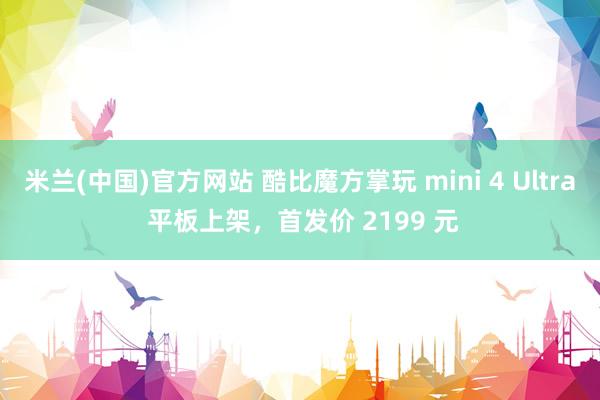 米兰(中国)官方网站 酷比魔方掌玩 mini 4 Ultra 平板上架，首发价 2199 元