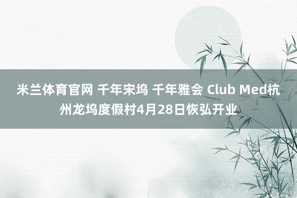 米兰体育官网 千年宋坞 千年雅会 Club Med杭州龙坞度假村4月28日恢弘开业