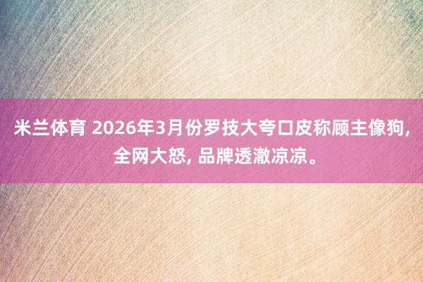 米兰体育 2026年3月份罗技大夸口皮称顾主像狗， 全网大怒， 品牌透澈凉凉。