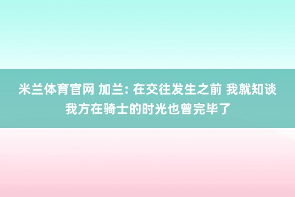 米兰体育官网 加兰: 在交往发生之前 我就知谈我方在骑士的时光也曾完毕了