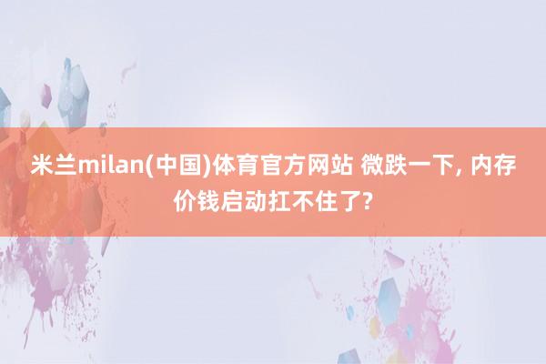 米兰milan(中国)体育官方网站 微跌一下， 内存价钱启动扛不住了?