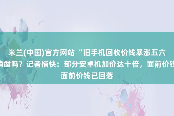 米兰(中国)官方网站 “旧手机回收价钱暴涨五六倍”是确凿吗？记者捕快：部分安卓机加价达十倍，面前价钱已回落