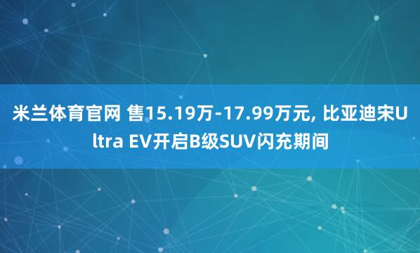 米兰体育官网 售15.19万-17.99万元, 比亚迪宋Ultra EV开启B级SUV闪充期间
