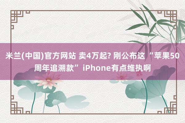 米兰(中国)官方网站 卖4万起? 刚公布这 “苹果50周年追溯款” iPhone有点维执啊