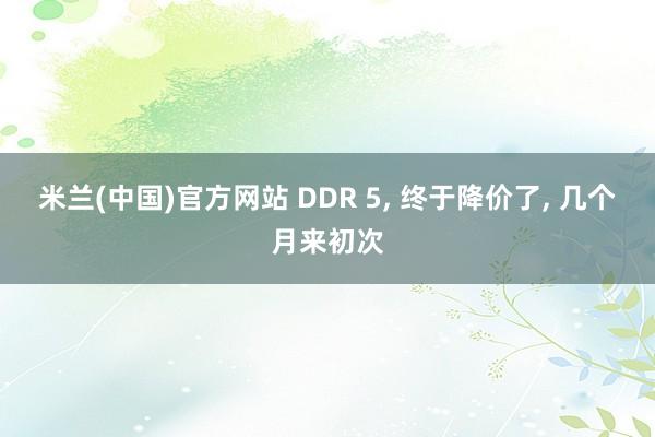 米兰(中国)官方网站 DDR 5, 终于降价了, 几个月来初次