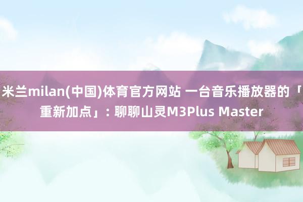 米兰milan(中国)体育官方网站 一台音乐播放器的「重新加点」: 聊聊山灵M3Plus Master