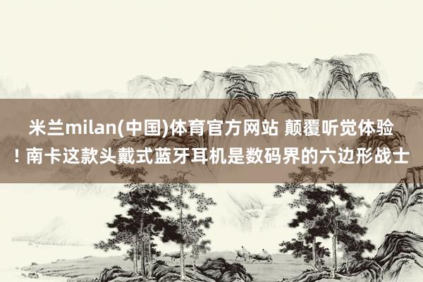 米兰milan(中国)体育官方网站 颠覆听觉体验! 南卡这款头戴式蓝牙耳机是数码界的六边形战士