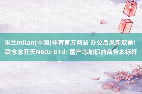 米兰milan(中国)体育官方网站 办公后果新取舍! 联念念开天N60z G1d: 国产芯加抓的商务本标杆
