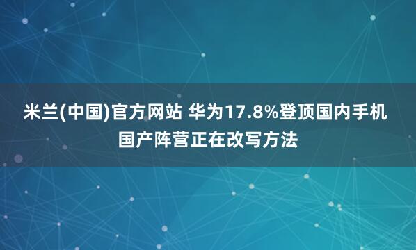 米兰(中国)官方网站 华为17.8%登顶国内手机 国产阵营正在改写方法