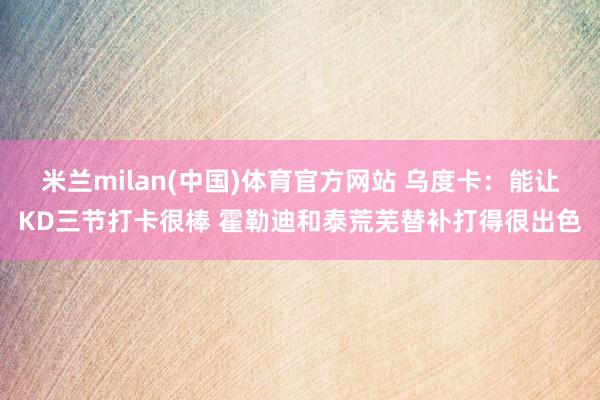 米兰milan(中国)体育官方网站 乌度卡：能让KD三节打卡很棒 霍勒迪和泰荒芜替补打得很出色