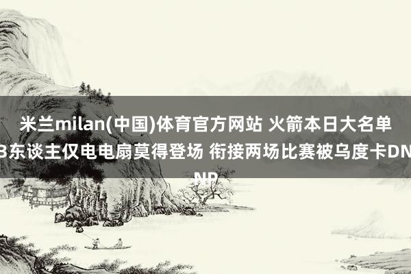 米兰milan(中国)体育官方网站 火箭本日大名单13东谈主仅电电扇莫得登场 衔接两场比赛被乌度卡DNP