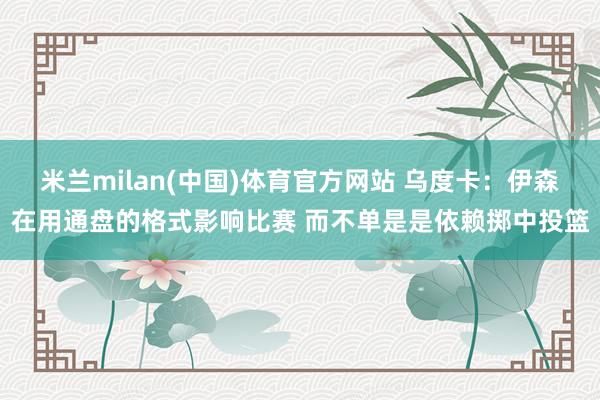 米兰milan(中国)体育官方网站 乌度卡：伊森在用通盘的格式影响比赛 而不单是是依赖掷中投篮