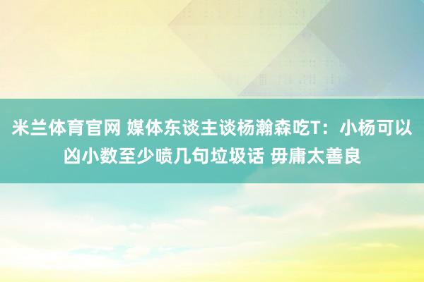 米兰体育官网 媒体东谈主谈杨瀚森吃T：小杨可以凶小数至少喷几句垃圾话 毋庸太善良