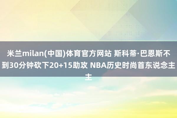 米兰milan(中国)体育官方网站 斯科蒂·巴恩斯不到30分钟砍下20+15助攻 NBA历史时尚首东说念主