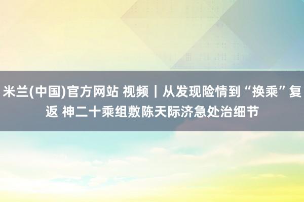 米兰(中国)官方网站 视频｜从发现险情到“换乘”复返 神二十乘组敷陈天际济急处治细节