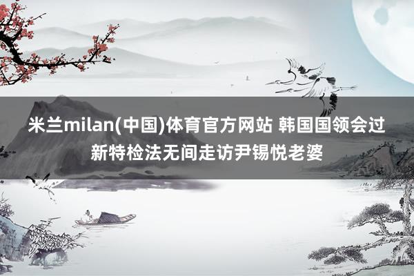 米兰milan(中国)体育官方网站 韩国国领会过新特检法无间走访尹锡悦老婆