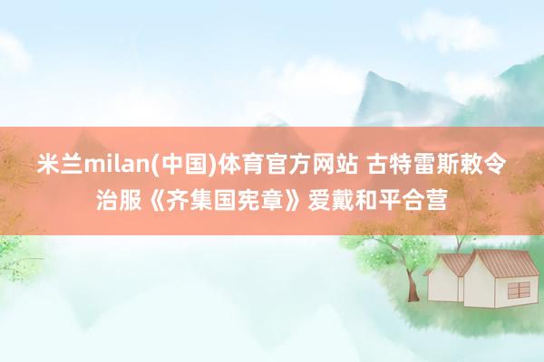 米兰milan(中国)体育官方网站 古特雷斯敕令治服《齐集国宪章》爱戴和平合营