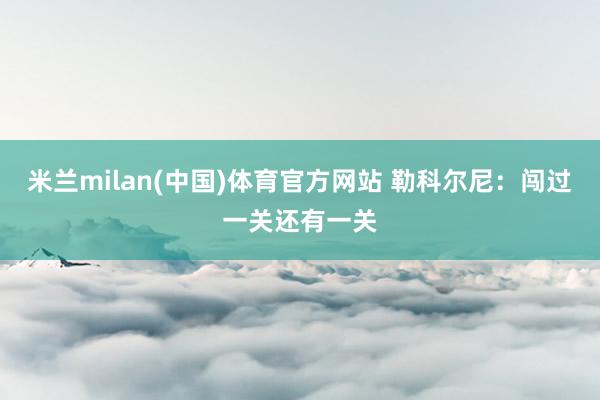 米兰milan(中国)体育官方网站 勒科尔尼：闯过一关还有一关