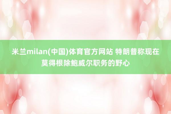 米兰milan(中国)体育官方网站 特朗普称现在莫得根除鲍威尔职务的野心