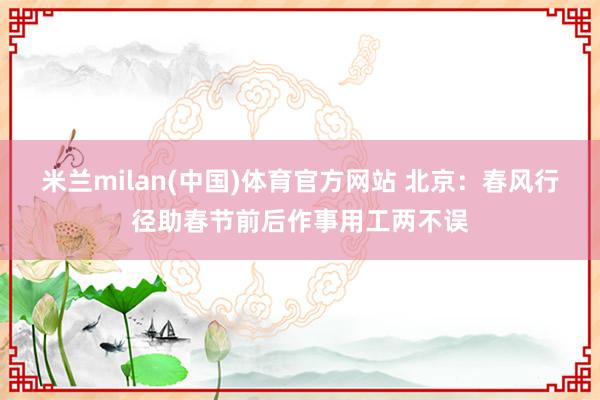 米兰milan(中国)体育官方网站 北京：春风行径助春节前后作事用工两不误