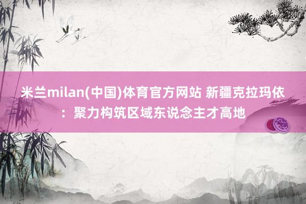 米兰milan(中国)体育官方网站 新疆克拉玛依：聚力构筑区域东说念主才高地