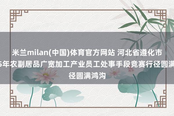 米兰milan(中国)体育官方网站 河北省遵化市2025年农副居品广宽加工产业员工处事手段竞赛行径圆满鸿沟