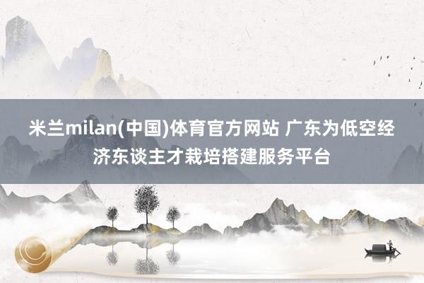 米兰milan(中国)体育官方网站 广东为低空经济东谈主才栽培搭建服务平台