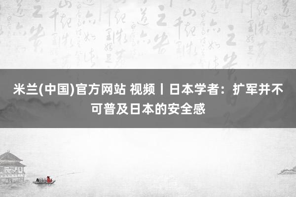 米兰(中国)官方网站 视频丨日本学者：扩军并不可普及日本的安全感