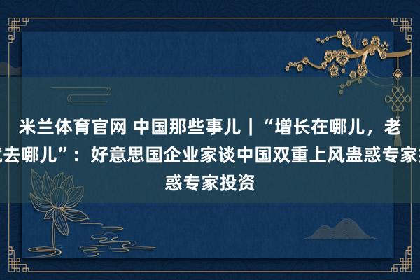 米兰体育官网 中国那些事儿｜“增长在哪儿，老本就去哪儿”：好意思国企业家谈中国双重上风蛊惑专家投资