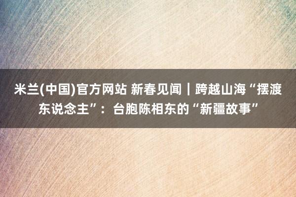 米兰(中国)官方网站 新春见闻｜跨越山海“摆渡东说念主”：台胞陈相东的“新疆故事”