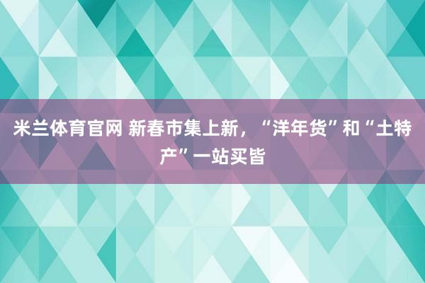 米兰体育官网 新春市集上新，“洋年货”和“土特产”一站买皆