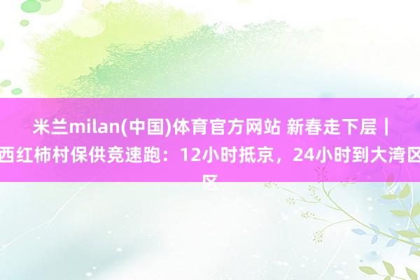 米兰milan(中国)体育官方网站 新春走下层｜西红柿村保供竞速跑：12小时抵京，24小时到大湾区