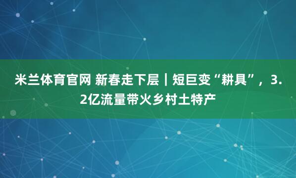 米兰体育官网 新春走下层｜短巨变“耕具”，3.2亿流量带火乡村土特产
