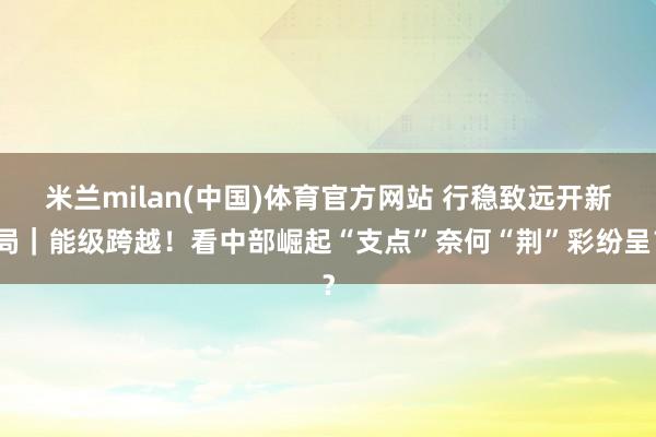 米兰milan(中国)体育官方网站 行稳致远开新局｜能级跨越！看中部崛起“支点”奈何“荆”彩纷呈？