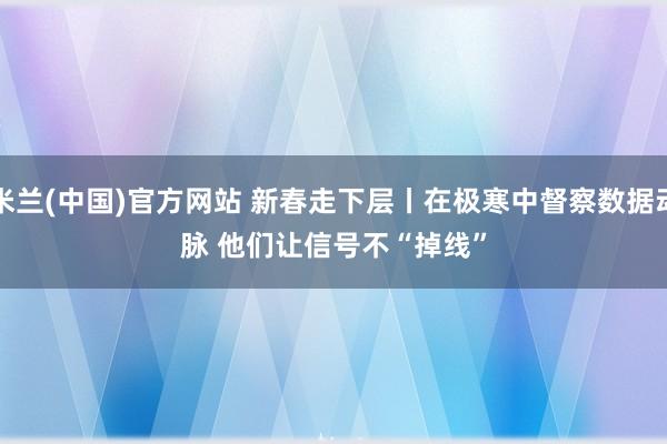 米兰(中国)官方网站 新春走下层丨在极寒中督察数据动脉 他们让信号不“掉线”