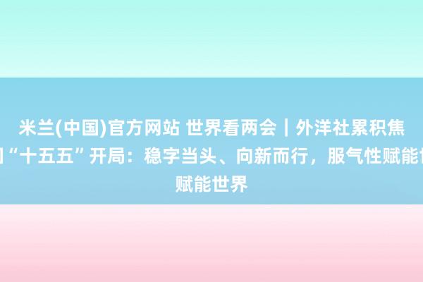米兰(中国)官方网站 世界看两会｜外洋社累积焦中国“十五五”开局：稳字当头、向新而行，服气性赋能世界