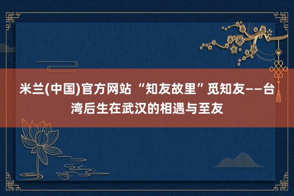 米兰(中国)官方网站 “知友故里”觅知友——台湾后生在武汉的相遇与至友