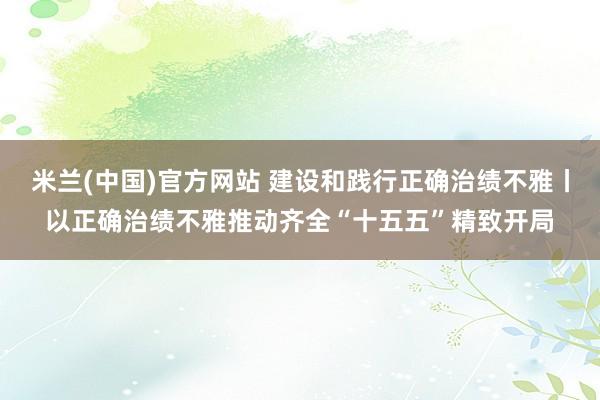 米兰(中国)官方网站 建设和践行正确治绩不雅丨以正确治绩不雅推动齐全“十五五”精致开局